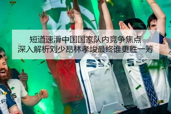 短道速滑中国国家队内竞争焦点 深入解析刘少昂林孝埈最终谁更胜一筹